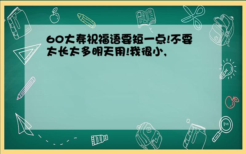 60大寿祝福语要短一点!不要太长太多明天用!我很小,