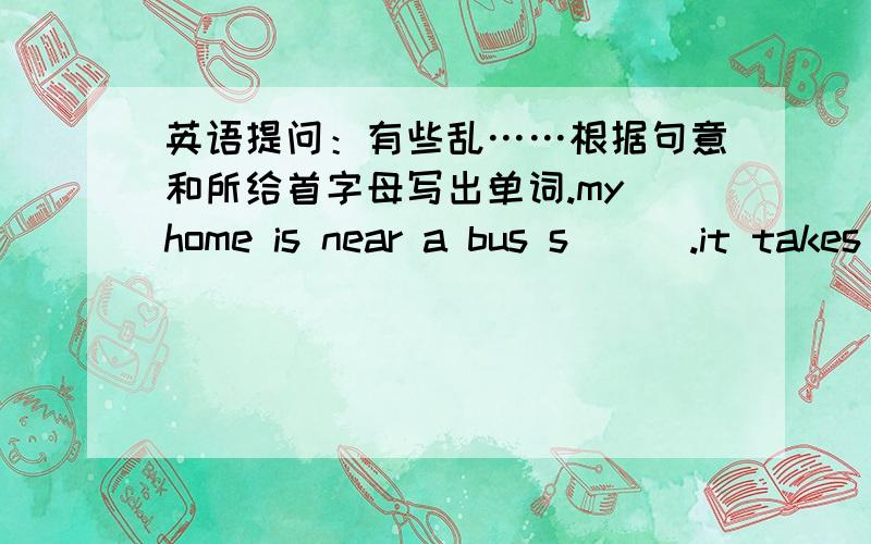 英语提问：有些乱……根据句意和所给首字母写出单词.my home is near a bus s___.it takes