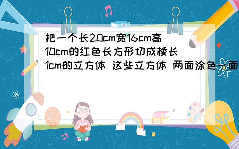 把一个长20cm宽16cm高10cm的红色长方形切成棱长1cm的立方体 这些立方体 两面涂色一面涂色 没有涂色 各几个