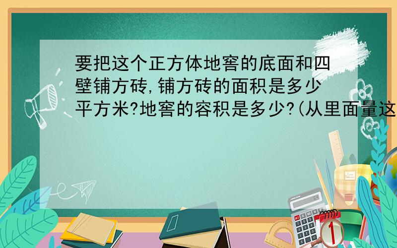 要把这个正方体地窖的底面和四壁铺方砖,铺方砖的面积是多少平方米?地窖的容积是多少?(从里面量这个