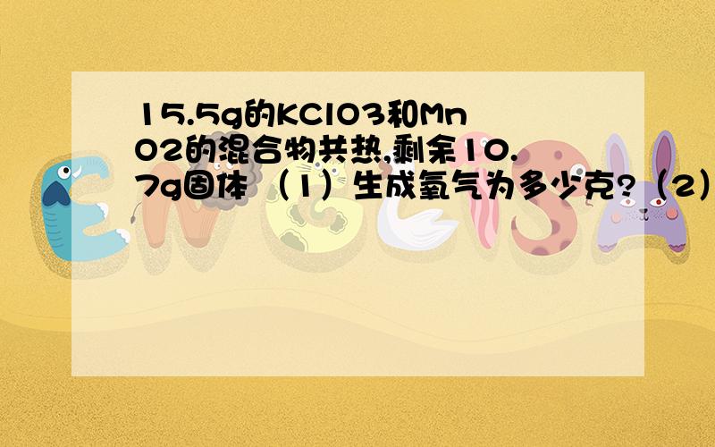 15.5g的KClO3和MnO2的混合物共热,剩余10.7g固体 （1）生成氧气为多少克?（2）剩余固体为何物?