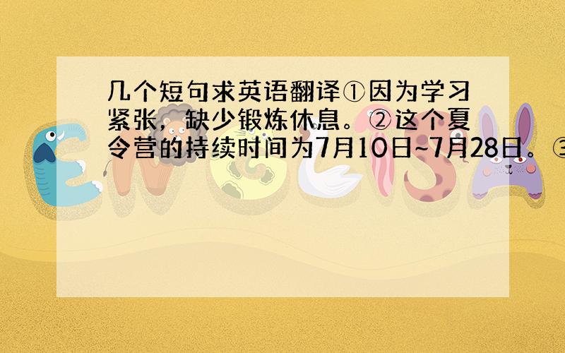 几个短句求英语翻译①因为学习紧张，缺少锻炼休息。②这个夏令营的持续时间为7月10日~7月28日。③人数110人，其中教师