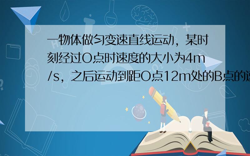 一物体做匀变速直线运动，某时刻经过O点时速度的大小为4m/s，之后运动到距O点12m处的B点的速度的大小变为10m/s，