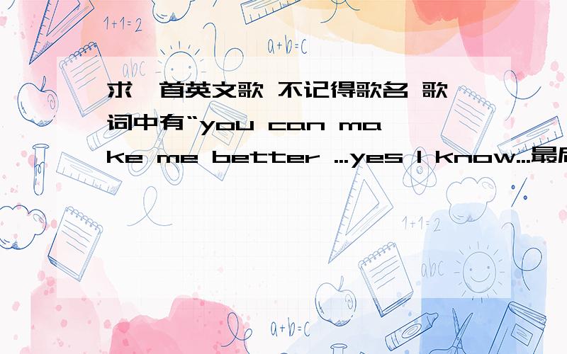 求一首英文歌 不记得歌名 歌词中有“you can make me better ...yes I know...最后是