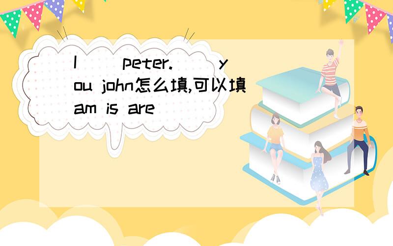 I( )peter.( )you john怎么填,可以填am is are