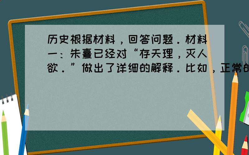 历史根据材料，回答问题。材料一：朱熹已经对“存天理，灭人欲。”做出了详细的解释。比如，正常的饮食为天理，奢侈的饮食为人欲