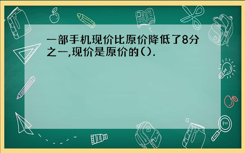 一部手机现价比原价降低了8分之一,现价是原价的().