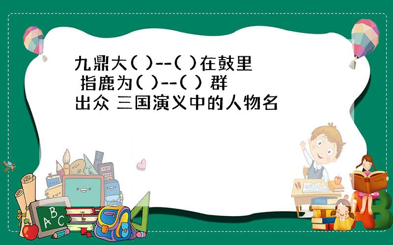 九鼎大( )--( )在鼓里 指鹿为( )--( ) 群出众 三国演义中的人物名