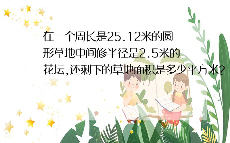 在一个周长是25.12米的圆形草地中间修半径是2.5米的花坛,还剩下的草地面积是多少平方米?