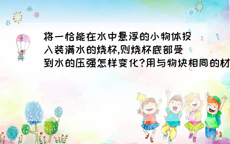 将一恰能在水中悬浮的小物体投入装满水的烧杯,则烧杯底部受到水的压强怎样变化?用与物块相同的材料制成一个十立方分米的实心物