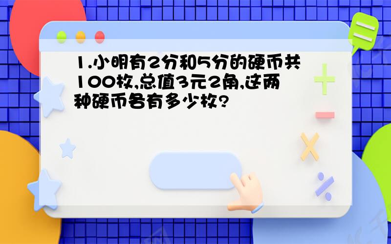 1.小明有2分和5分的硬币共100枚,总值3元2角,这两种硬币各有多少枚?