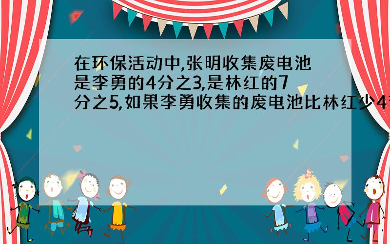 在环保活动中,张明收集废电池是李勇的4分之3,是林红的7分之5,如果李勇收集的废电池比林红少4节,张明手机了多少节废电池