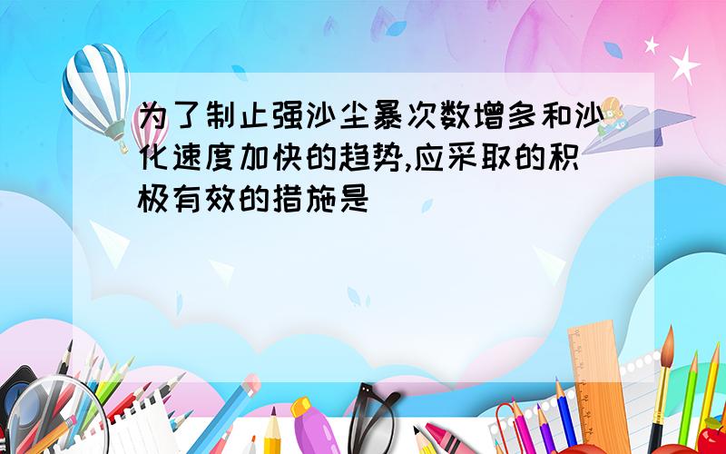 为了制止强沙尘暴次数增多和沙化速度加快的趋势,应采取的积极有效的措施是