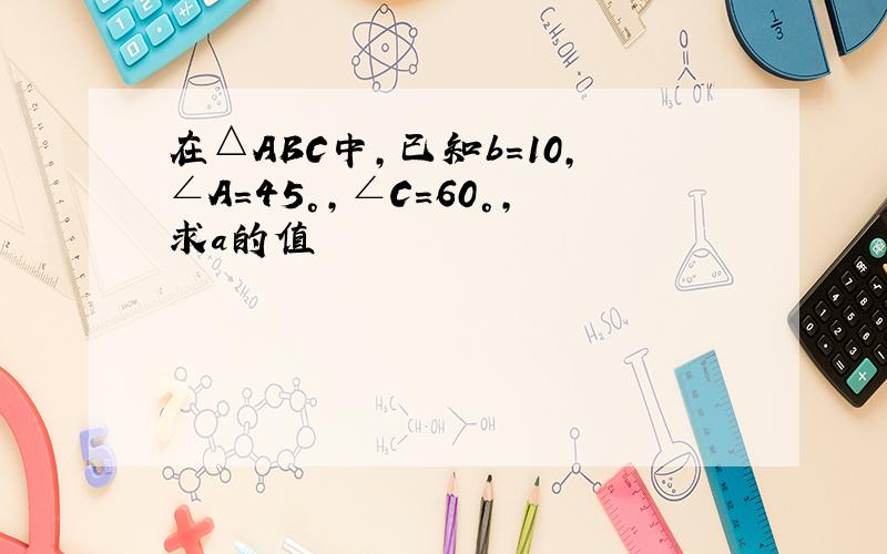 在△ABC中,已知b=10,∠A=45°,∠C=60°,求a的值