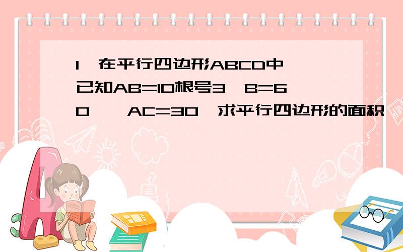 1、在平行四边形ABCD中,已知AB=10根号3,B=60°,AC=30,求平行四边形的面积