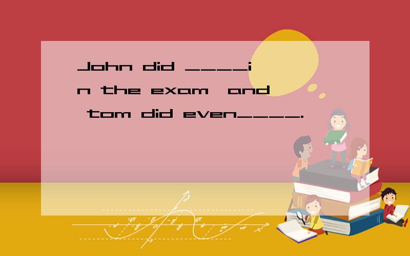 John did ____in the exam,and tom did even____.