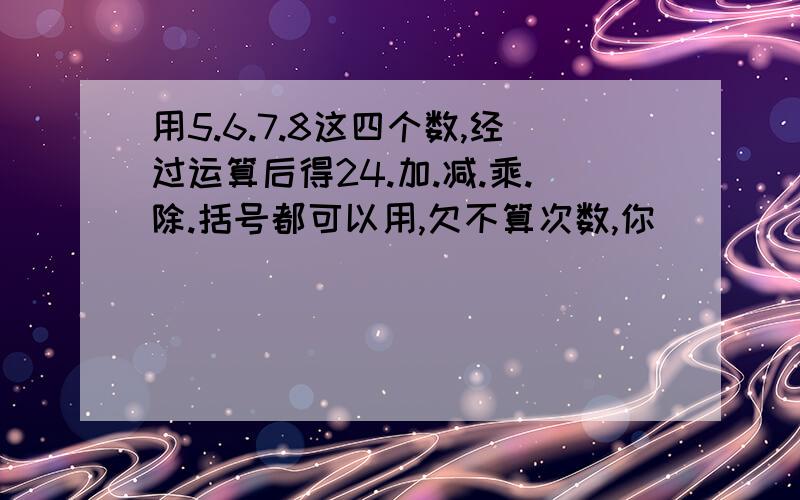 用5.6.7.8这四个数,经过运算后得24.加.减.乘.除.括号都可以用,欠不算次数,你