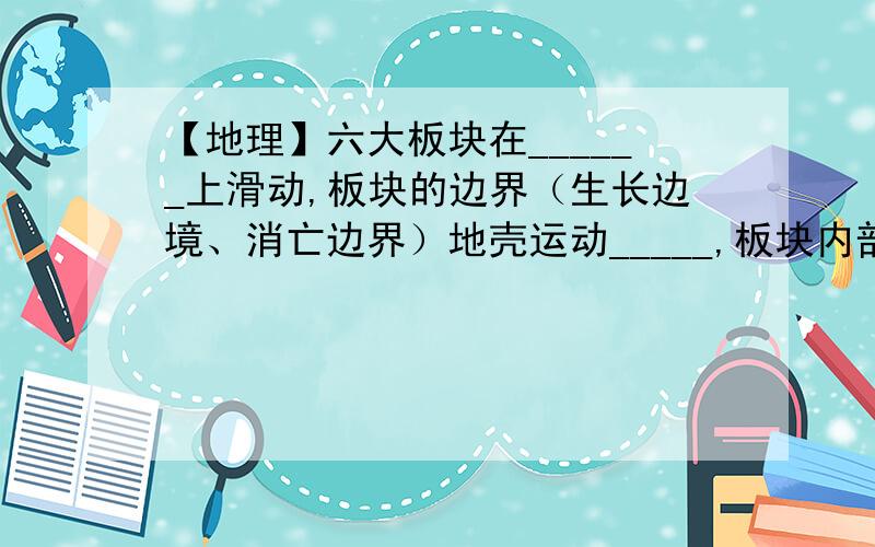 【地理】六大板块在______上滑动,板块的边界（生长边境、消亡边界）地壳运动_____,板块内部比较______