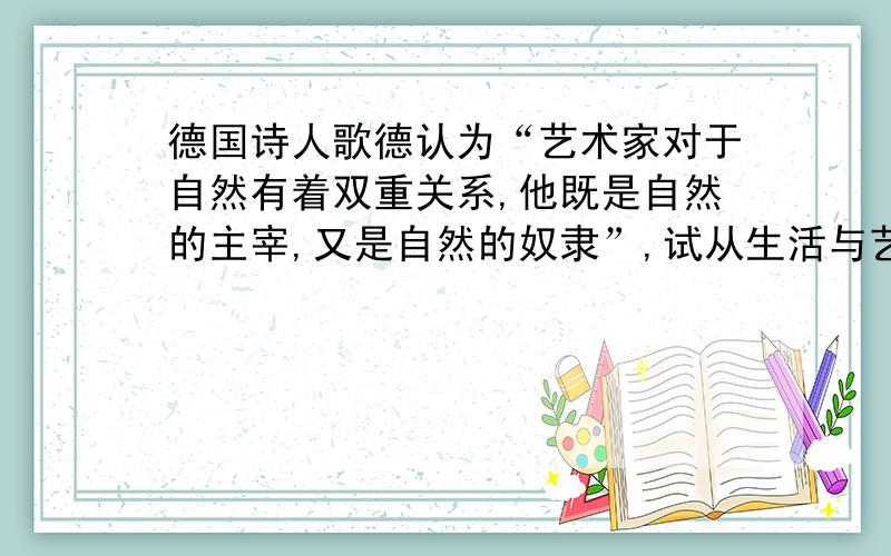 德国诗人歌德认为“艺术家对于自然有着双重关系,他既是自然的主宰,又是自然的奴隶”,试从生活与艺术的关系上说明,艺术与生活