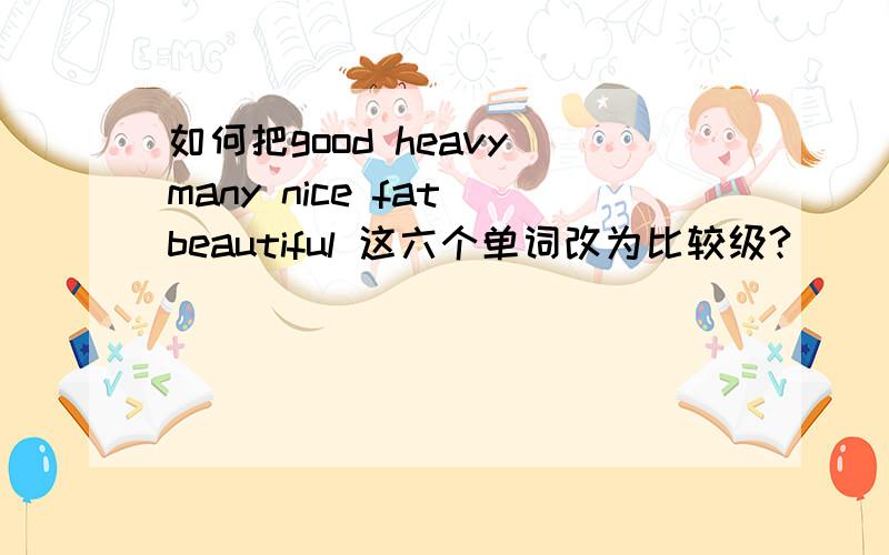 如何把good heavy many nice fat beautiful 这六个单词改为比较级?