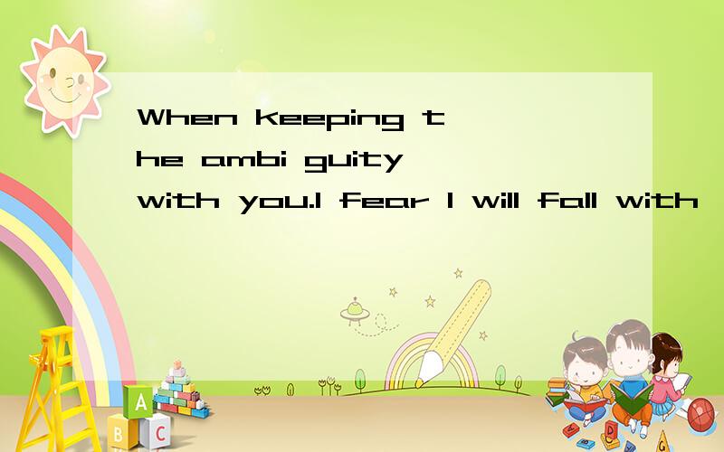 When keeping the ambi guity with you.I fear I will fall with