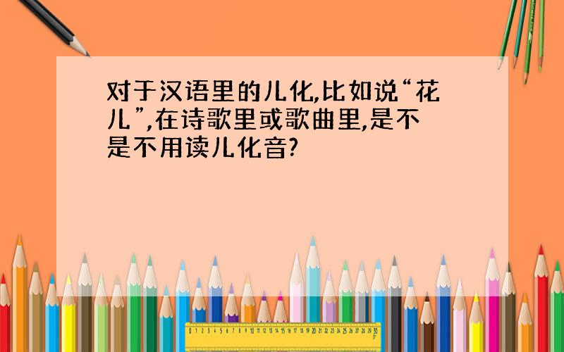 对于汉语里的儿化,比如说“花儿”,在诗歌里或歌曲里,是不是不用读儿化音?