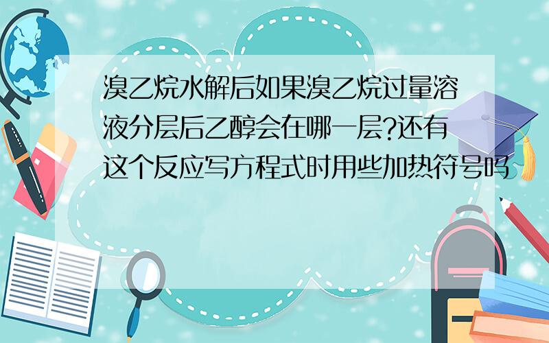 溴乙烷水解后如果溴乙烷过量溶液分层后乙醇会在哪一层?还有这个反应写方程式时用些加热符号吗