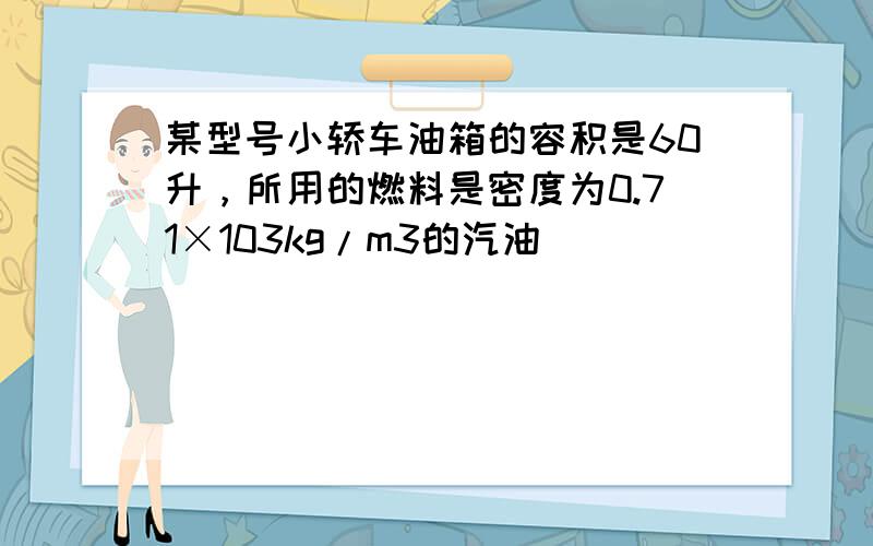 某型号小轿车油箱的容积是60升，所用的燃料是密度为0.71×103kg/m3的汽油．