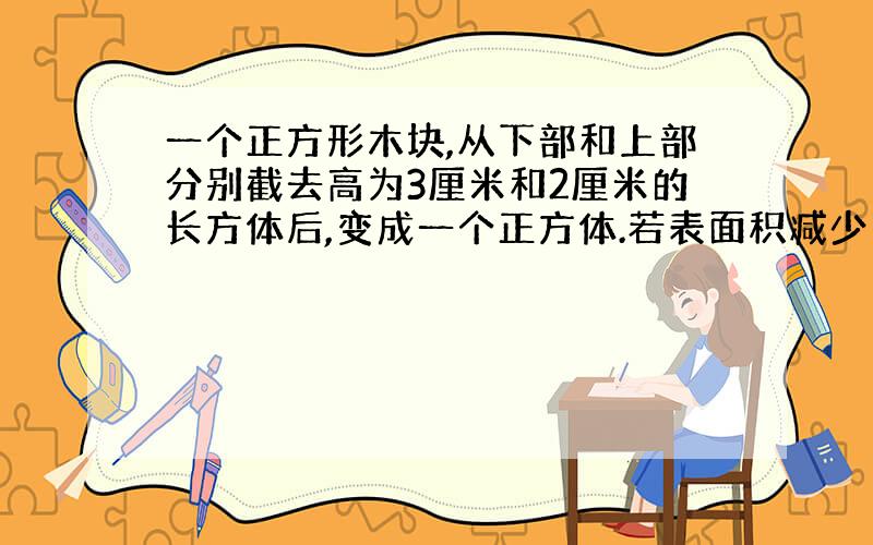 一个正方形木块,从下部和上部分别截去高为3厘米和2厘米的长方体后,变成一个正方体.若表面积减少了120平方厘米,则原长方