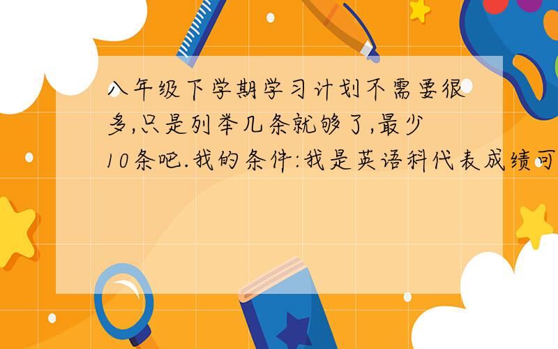 八年级下学期学习计划不需要很多,只是列举几条就够了,最少10条吧.我的条件:我是英语科代表成绩可以,物理挺差劲的{道理都