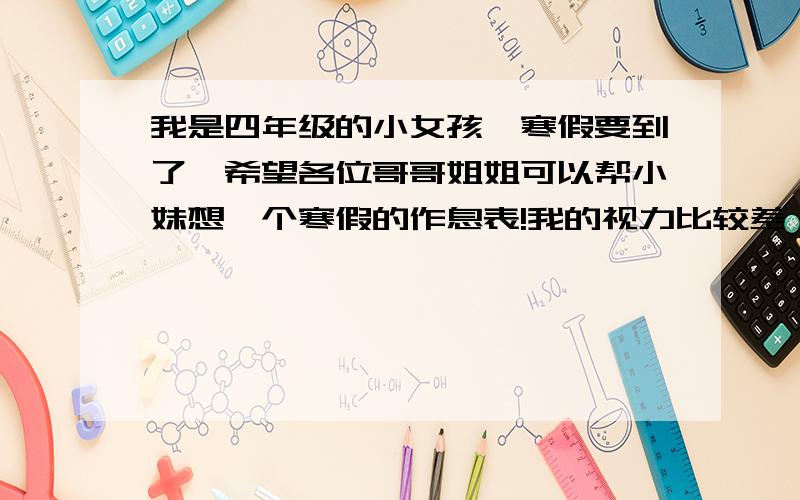 我是四年级的小女孩,寒假要到了,希望各位哥哥姐姐可以帮小妹想一个寒假的作息表!我的视力比较差,小妹还希望可以在寒假里把眼