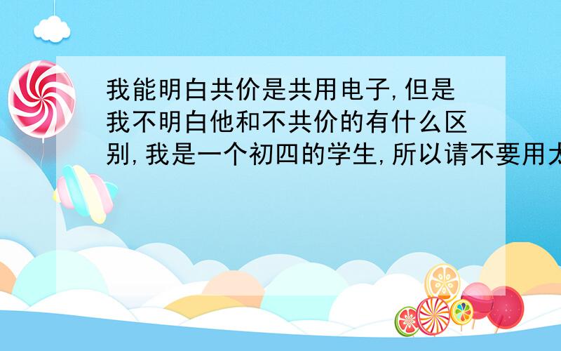 我能明白共价是共用电子,但是我不明白他和不共价的有什么区别,我是一个初四的学生,所以请不要用太过于复杂的学术语言.其次就