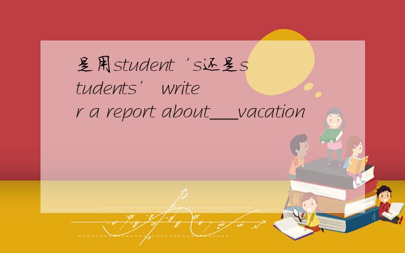 是用student‘s还是students’ writer a report about___vacation