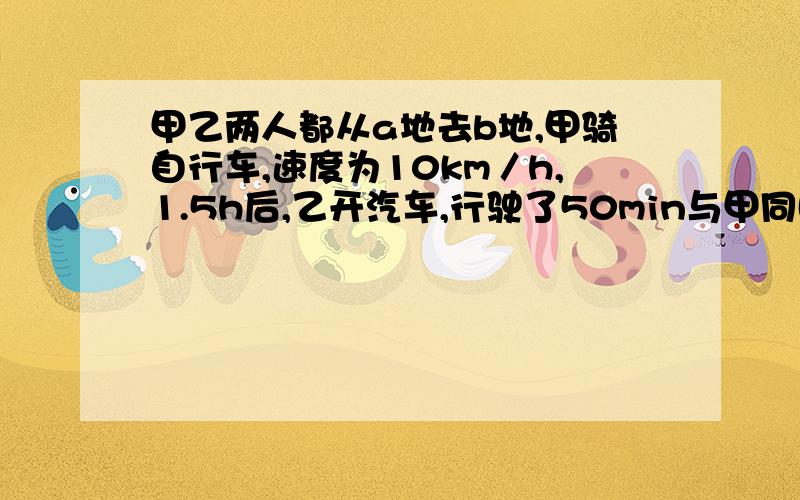 甲乙两人都从a地去b地,甲骑自行车,速度为10km／h,1.5h后,乙开汽车,行驶了50min与甲同时到达b地,乙开汽车