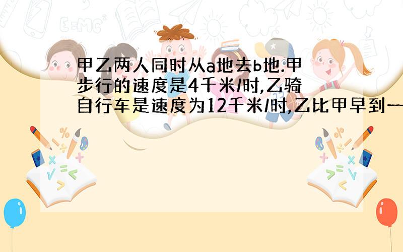 甲乙两人同时从a地去b地.甲步行的速度是4千米/时,乙骑自行车是速度为12千米/时,乙比甲早到一小时,求ab