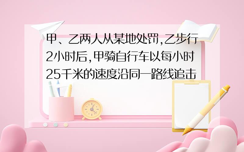 甲、乙两人从某地处罚,乙步行2小时后,甲骑自行车以每小时25千米的速度沿同一路线追击