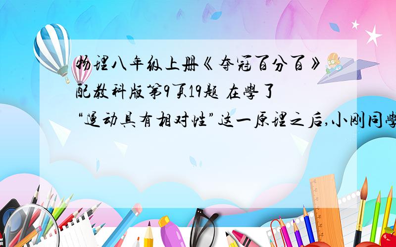 物理八年级上册《夺冠百分百》配教科版第9页19题 在学了“运动具有相对性”这一原理之后,小刚同学自己动手做了这样一个试验