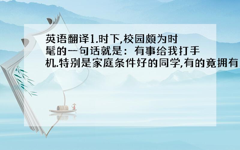 英语翻译1.时下,校园颇为时髦的一句话就是：有事给我打手机.特别是家庭条件好的同学,有的竟拥有三四部手机,并越来越时尚.