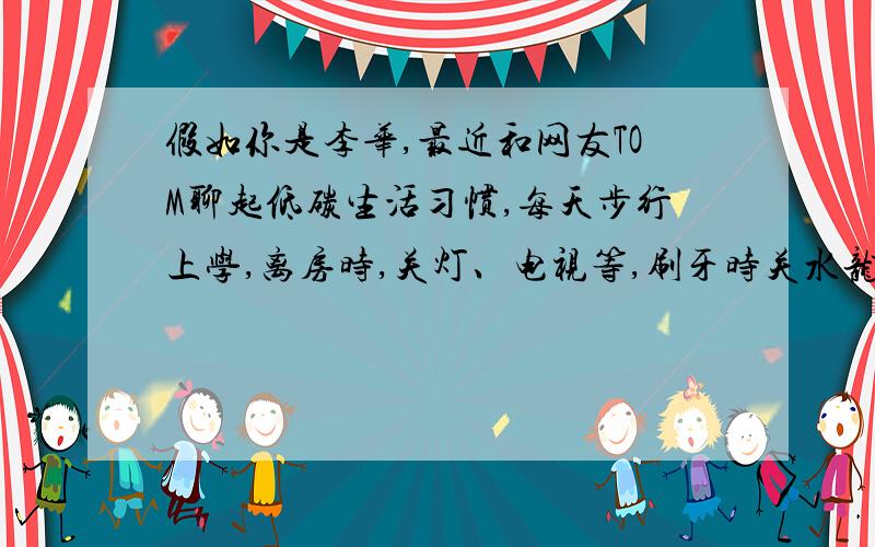 假如你是李华,最近和网友TOM聊起低碳生活习惯,每天步行上学,离房时,关灯、电视等,刷牙时关水龙头.