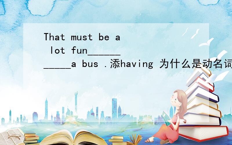 That must be a lot fun___________a bus .添having 为什么是动名词?