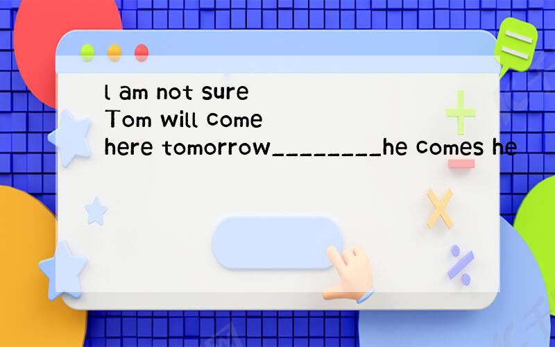 l am not sure Tom will come here tomorrow________he comes he