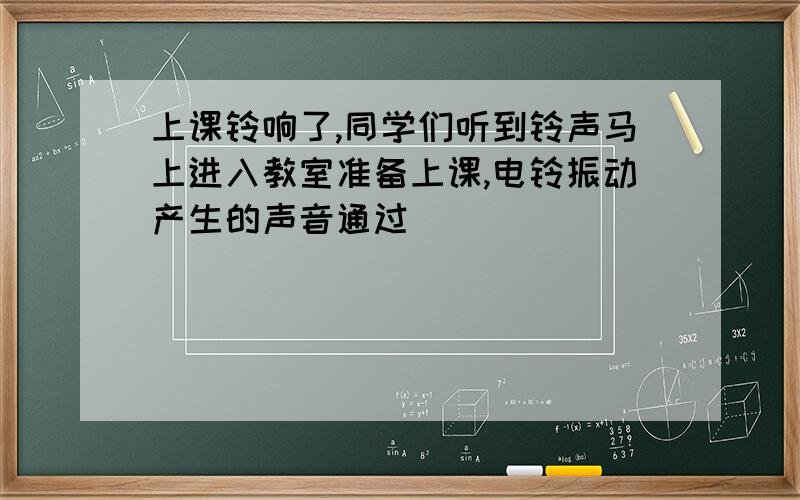 上课铃响了,同学们听到铃声马上进入教室准备上课,电铃振动产生的声音通过