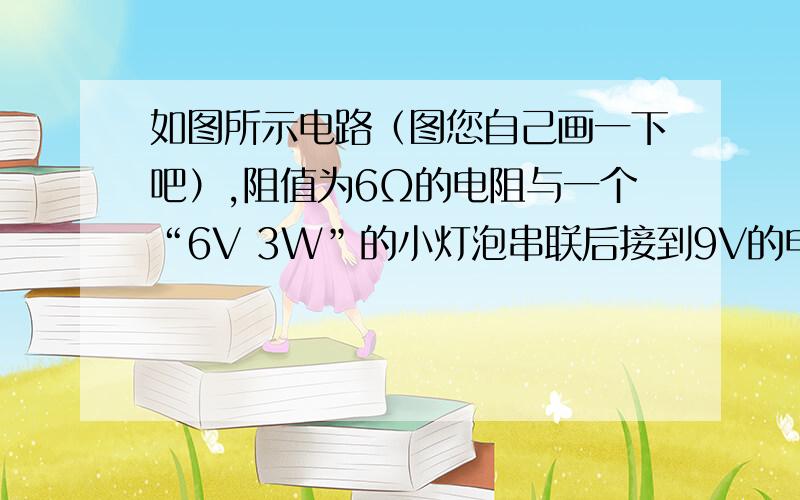 如图所示电路（图您自己画一下吧）,阻值为6Ω的电阻与一个“6V 3W”的小灯泡串联后接到9V的电路中,小灯泡恰能正常发光