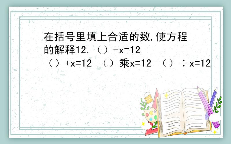 在括号里填上合适的数,使方程的解释12.（）-x=12 （）+x=12 （）乘x=12 （）÷x=12