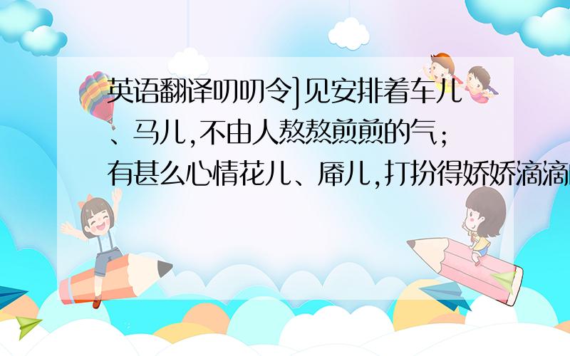 英语翻译叨叨令]见安排着车儿、马儿,不由人熬熬煎煎的气；有甚么心情花儿、厣儿,打扮得娇娇滴滴的媚； 准备着被儿、枕儿,则