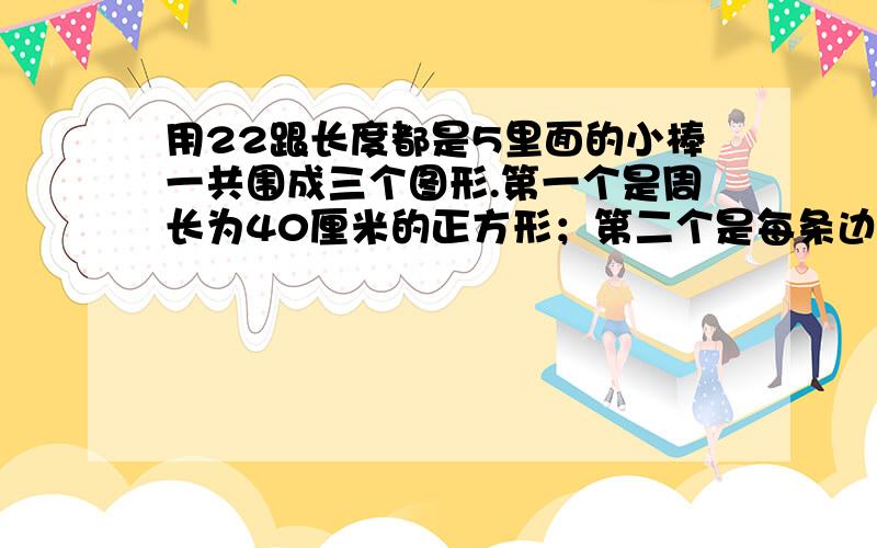 用22跟长度都是5里面的小棒一共围成三个图形.第一个是周长为40厘米的正方形；第二个是每条边都是10厘米的三角形,第三个