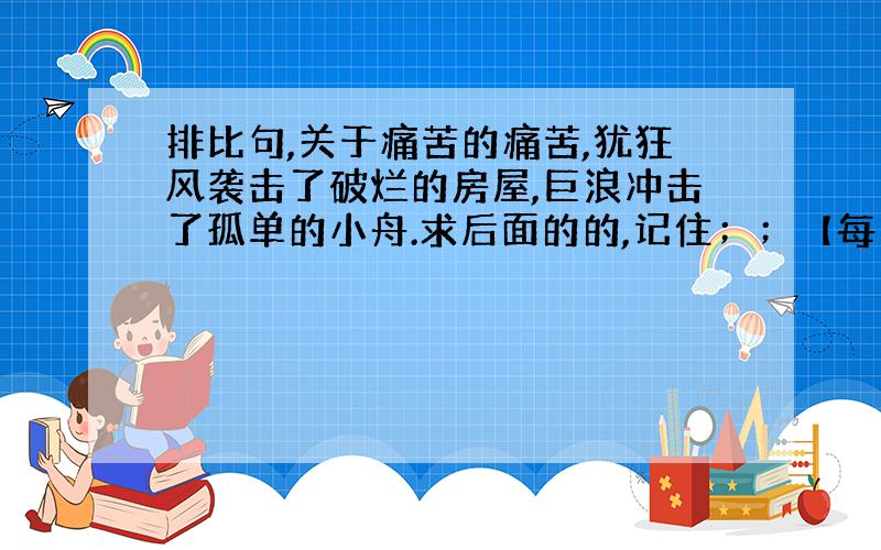 排比句,关于痛苦的痛苦,犹狂风袭击了破烂的房屋,巨浪冲击了孤单的小舟.求后面的的,记住；；【每句要是十个字】 急