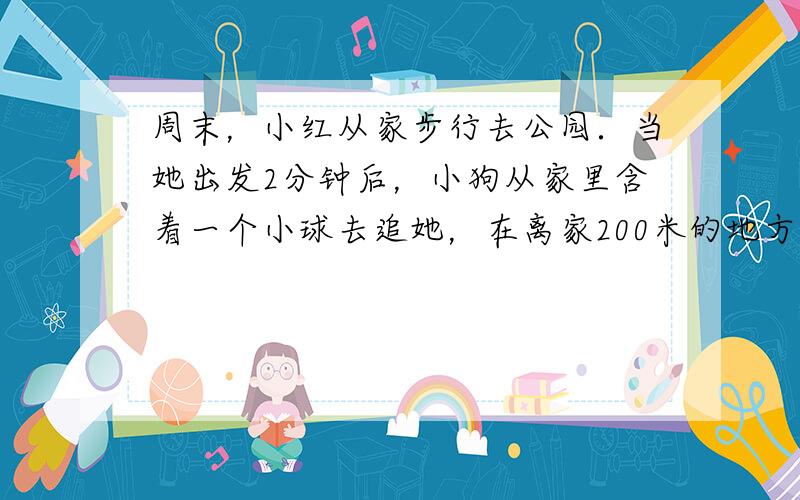 周末，小红从家步行去公园．当她出发2分钟后，小狗从家里含着一个小球去追她，在离家200米的地方追上了她，把球交给小红后立