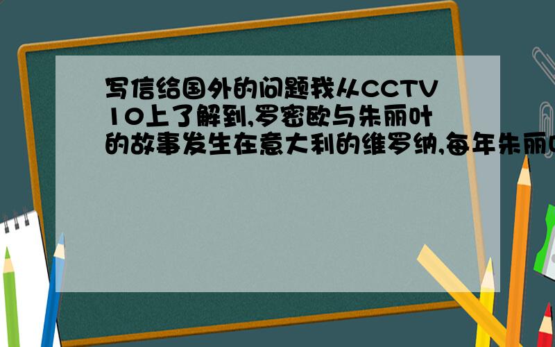 写信给国外的问题我从CCTV10上了解到,罗密欧与朱丽叶的故事发生在意大利的维罗纳,每年朱丽叶故居都会收到从世界各地来的