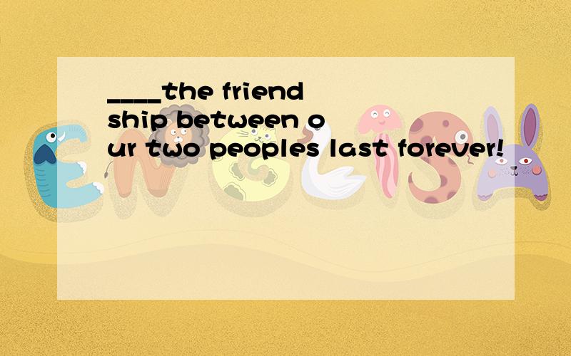 ____the friendship between our two peoples last forever!